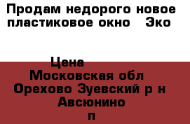 Продам недорого новое пластиковое окно “ Эко“ › Цена ­ 8 000 - Московская обл., Орехово-Зуевский р-н, Авсюнино п. Строительство и ремонт » Двери, окна и перегородки   